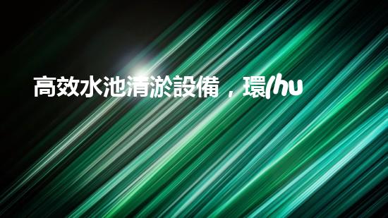 高效水池清淤設備，環(huán)保清潔新選擇！
